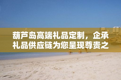 葫芦岛高端礼品定制，企承礼品供应链为您呈现尊贵之选